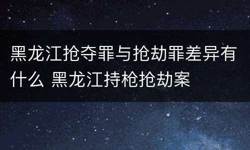 黑龙江抢夺罪与抢劫罪差异有什么 黑龙江持枪抢劫案