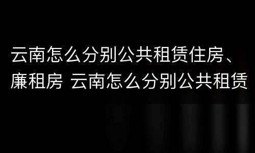 云南怎么分别公共租赁住房、廉租房 云南怎么分别公共租赁住房,廉租房呢