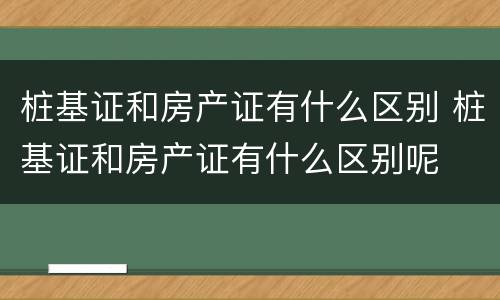 桩基证和房产证有什么区别 桩基证和房产证有什么区别呢
