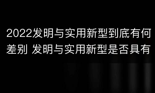 2022发明与实用新型到底有何差别 发明与实用新型是否具有实用性