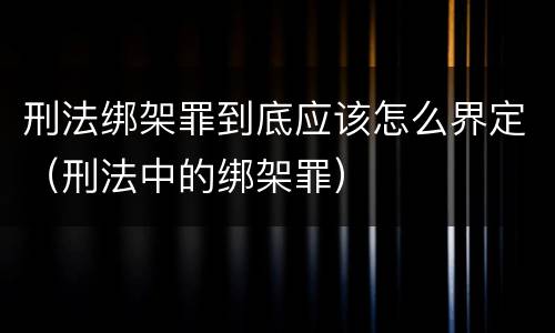 刑法绑架罪到底应该怎么界定（刑法中的绑架罪）