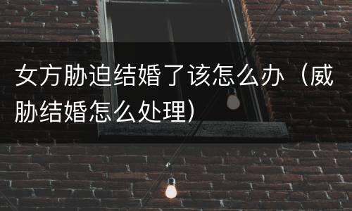 女方胁迫结婚了该怎么办（威胁结婚怎么处理）