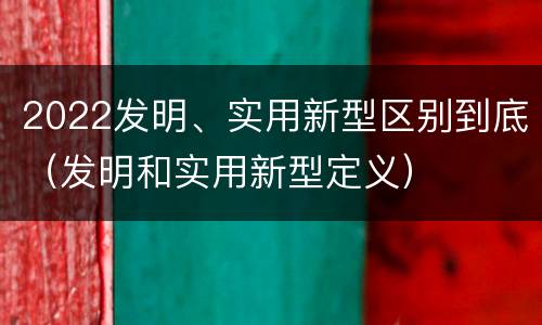 2022发明、实用新型区别到底（发明和实用新型定义）