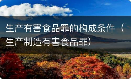 生产有害食品罪的构成条件（生产制造有害食品罪）