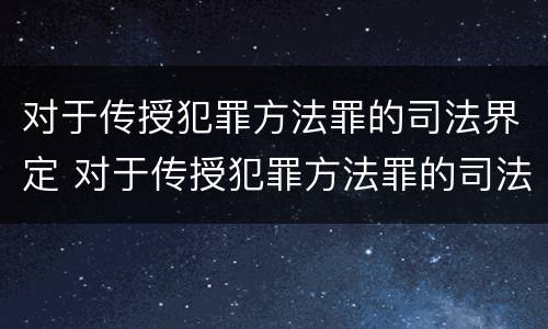 对于传授犯罪方法罪的司法界定 对于传授犯罪方法罪的司法界定是什么