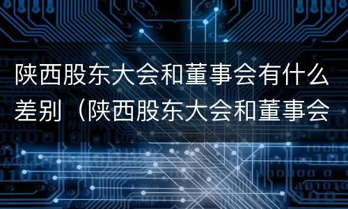 陕西股东大会和董事会有什么差别（陕西股东大会和董事会有什么差别吗）