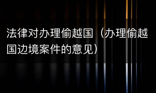 法律对办理偷越国（办理偷越国边境案件的意见）