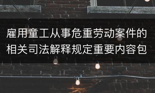 雇用童工从事危重劳动案件的相关司法解释规定重要内容包括什么
