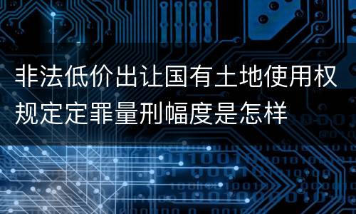非法低价出让国有土地使用权规定定罪量刑幅度是怎样