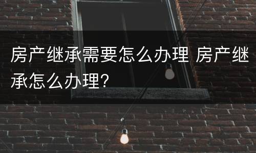 房产继承需要怎么办理 房产继承怎么办理?