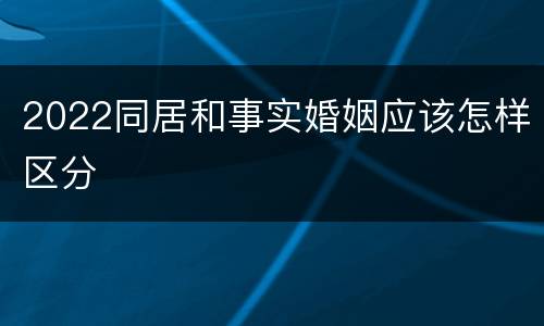 2022同居和事实婚姻应该怎样区分