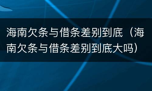 海南欠条与借条差别到底（海南欠条与借条差别到底大吗）