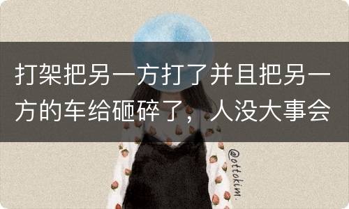 打架把另一方打了并且把另一方的车给砸碎了，人没大事会被怎么办