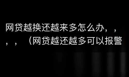 网贷越换还越来多怎么办，，，，（网贷越还越多可以报警嘛）