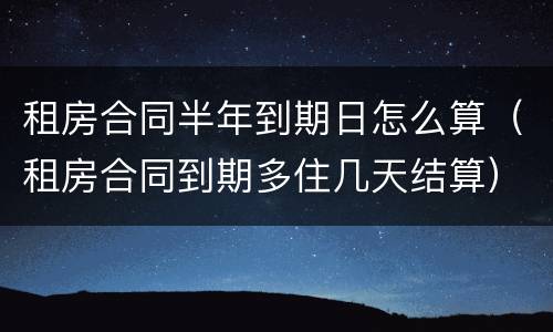 租房合同半年到期日怎么算（租房合同到期多住几天结算）