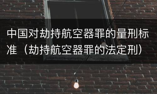 中国对劫持航空器罪的量刑标准（劫持航空器罪的法定刑）