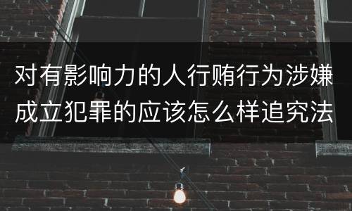 对有影响力的人行贿行为涉嫌成立犯罪的应该怎么样追究法律责任