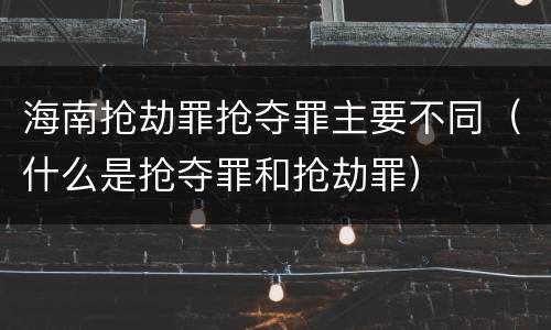海南抢劫罪抢夺罪主要不同（什么是抢夺罪和抢劫罪）