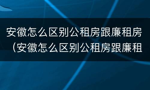安徽怎么区别公租房跟廉租房（安徽怎么区别公租房跟廉租房的区别）