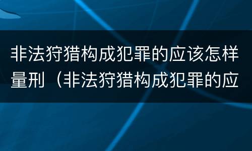 非法狩猎构成犯罪的应该怎样量刑（非法狩猎构成犯罪的应该怎样量刑呢）