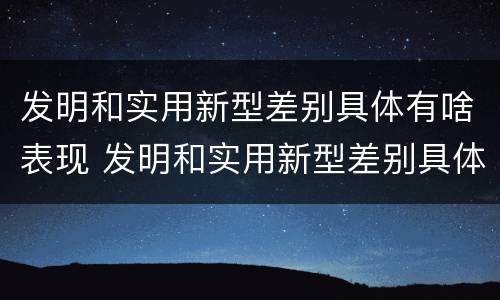 发明和实用新型差别具体有啥表现 发明和实用新型差别具体有啥表现呢