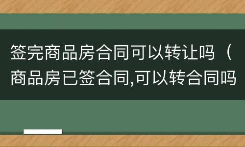 签完商品房合同可以转让吗（商品房已签合同,可以转合同吗）