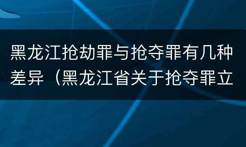 黑龙江抢劫罪与抢夺罪有几种差异（黑龙江省关于抢夺罪立案标准）