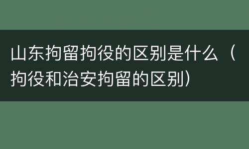 山东拘留拘役的区别是什么（拘役和治安拘留的区别）