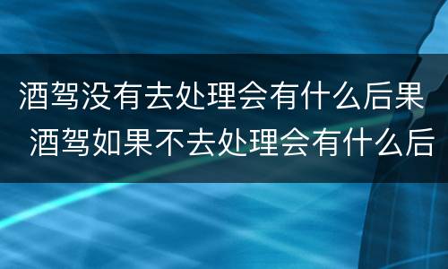 酒驾没有去处理会有什么后果 酒驾如果不去处理会有什么后果