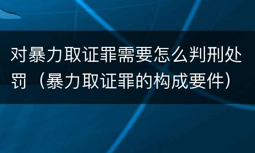 对暴力取证罪需要怎么判刑处罚（暴力取证罪的构成要件）