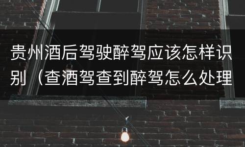 贵州酒后驾驶醉驾应该怎样识别（查酒驾查到醉驾怎么处理）