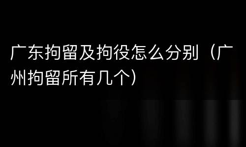 广东拘留及拘役怎么分别（广州拘留所有几个）