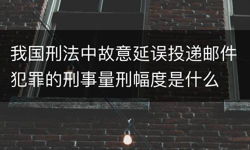 我国刑法中故意延误投递邮件犯罪的刑事量刑幅度是什么