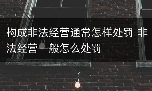 构成非法经营通常怎样处罚 非法经营一般怎么处罚