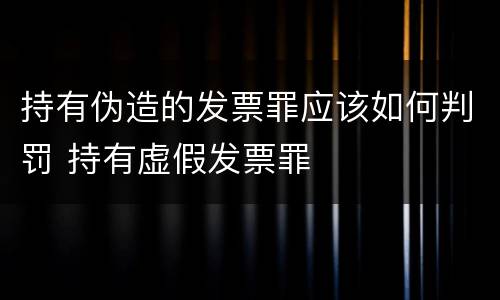 持有伪造的发票罪应该如何判罚 持有虚假发票罪