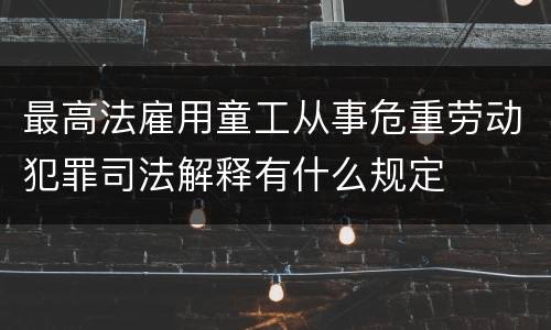 最高法雇用童工从事危重劳动犯罪司法解释有什么规定