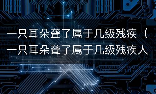 一只耳朵聋了属于几级残疾（一只耳朵聋了属于几级残疾人）