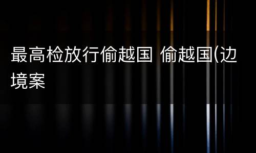 最高检放行偷越国 偷越国(边境案