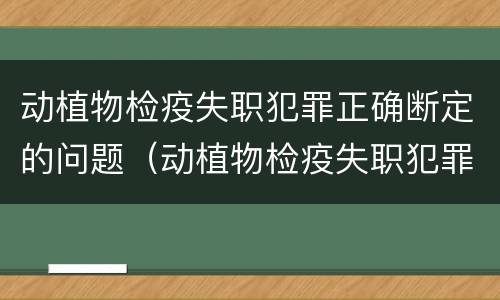 动植物检疫失职犯罪正确断定的问题（动植物检疫失职犯罪正确断定的问题有）