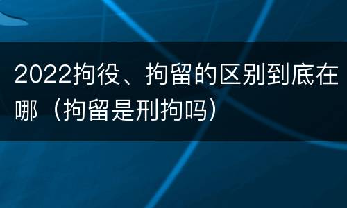 2022拘役、拘留的区别到底在哪（拘留是刑拘吗）