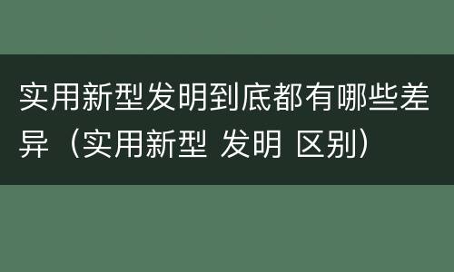 实用新型发明到底都有哪些差异（实用新型 发明 区别）