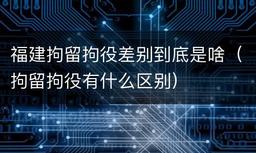 福建拘留拘役差别到底是啥（拘留拘役有什么区别）