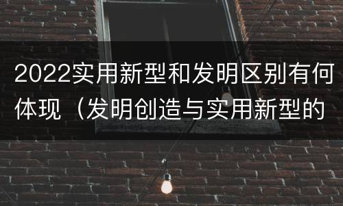 2022实用新型和发明区别有何体现（发明创造与实用新型的区别）