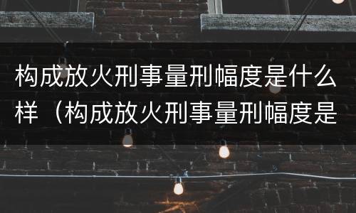 构成放火刑事量刑幅度是什么样（构成放火刑事量刑幅度是什么样的）