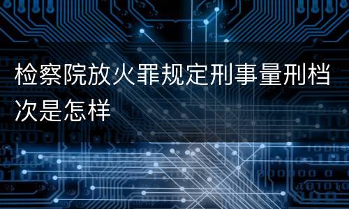 检察院放火罪规定刑事量刑档次是怎样