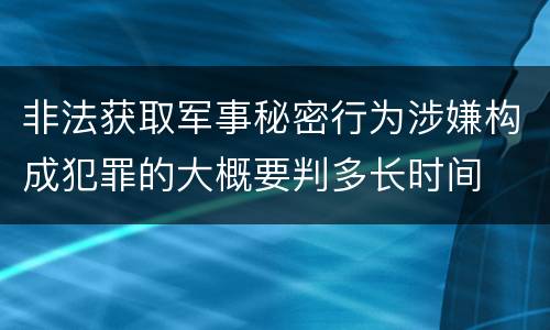 非法获取军事秘密行为涉嫌构成犯罪的大概要判多长时间