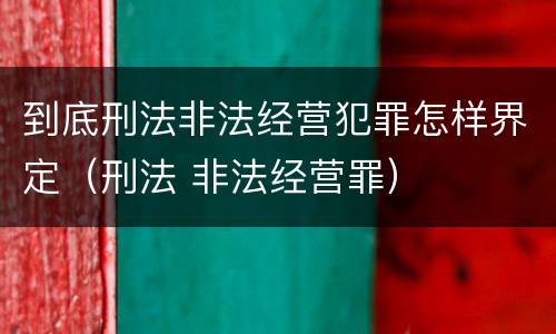 到底刑法非法经营犯罪怎样界定（刑法 非法经营罪）