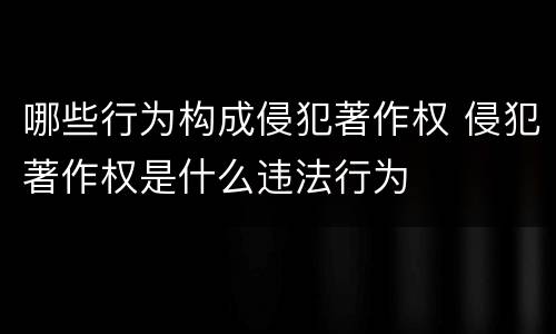 哪些行为构成侵犯著作权 侵犯著作权是什么违法行为