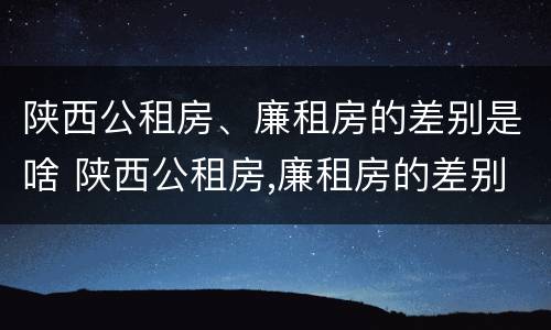 陕西公租房、廉租房的差别是啥 陕西公租房,廉租房的差别是啥呢