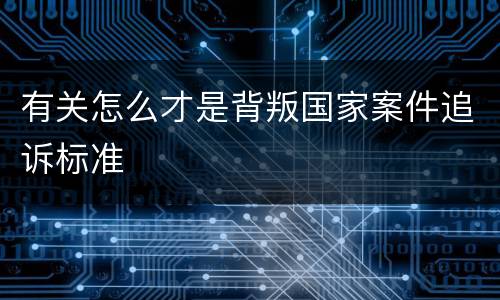 有关怎么才是背叛国家案件追诉标准